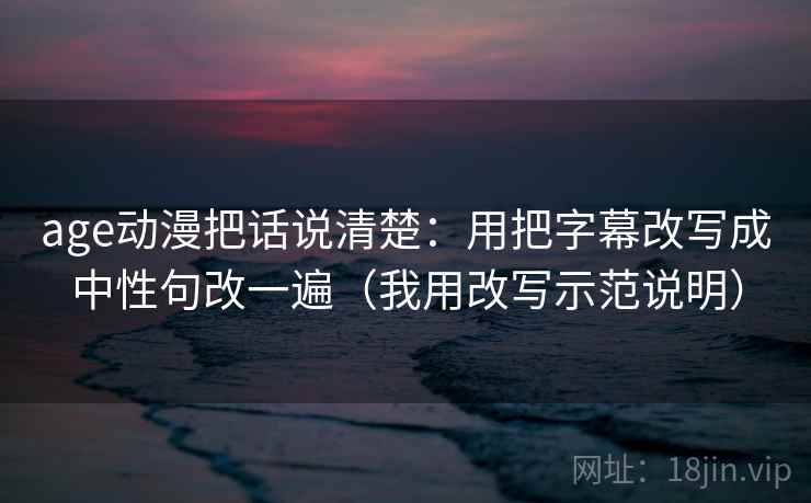 age动漫把话说清楚：用把字幕改写成中性句改一遍（我用改写示范说明）