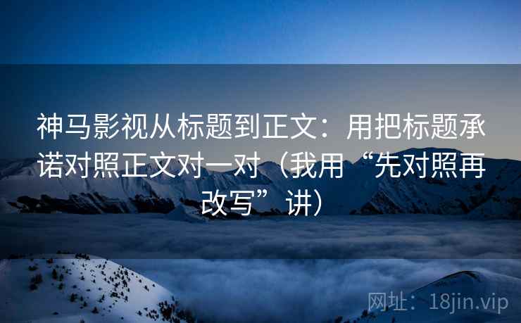 神马影视从标题到正文：用把标题承诺对照正文对一对（我用“先对照再改写”讲）