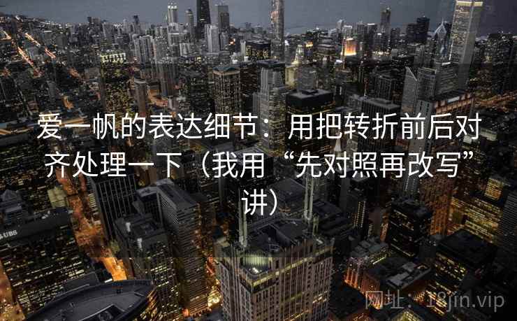 爱一帆的表达细节：用把转折前后对齐处理一下（我用“先对照再改写”讲）