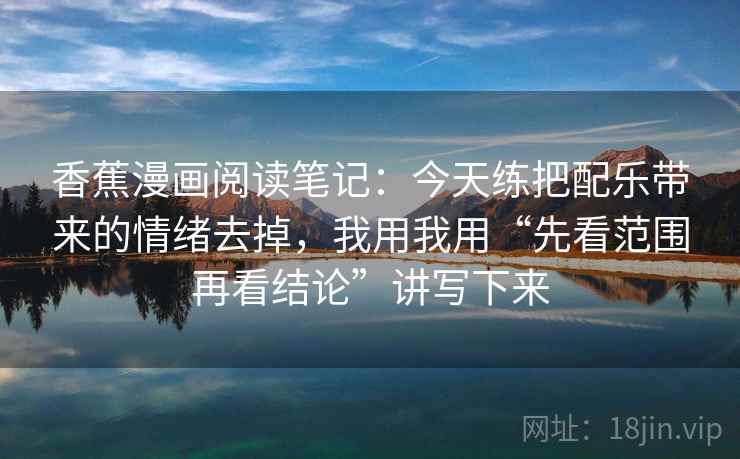 香蕉漫画阅读笔记：今天练把配乐带来的情绪去掉，我用我用“先看范围再看结论”讲写下来