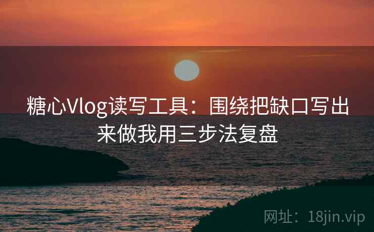 糖心Vlog读写工具：围绕把缺口写出来做我用三步法复盘