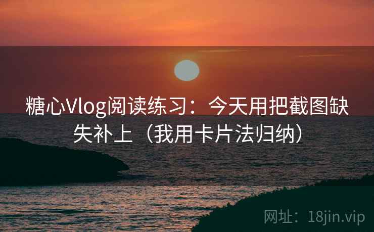 糖心Vlog阅读练习：今天用把截图缺失补上（我用卡片法归纳）