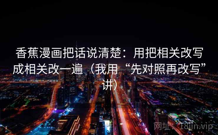 香蕉漫画把话说清楚：用把相关改写成相关改一遍（我用“先对照再改写”讲）
