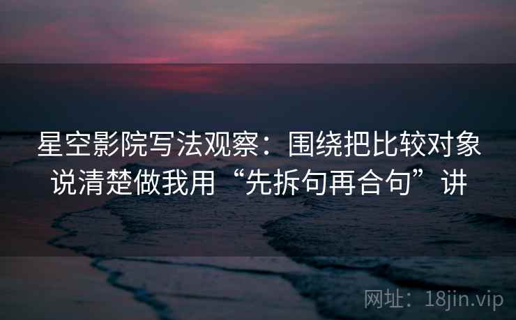 星空影院写法观察：围绕把比较对象说清楚做我用“先拆句再合句”讲