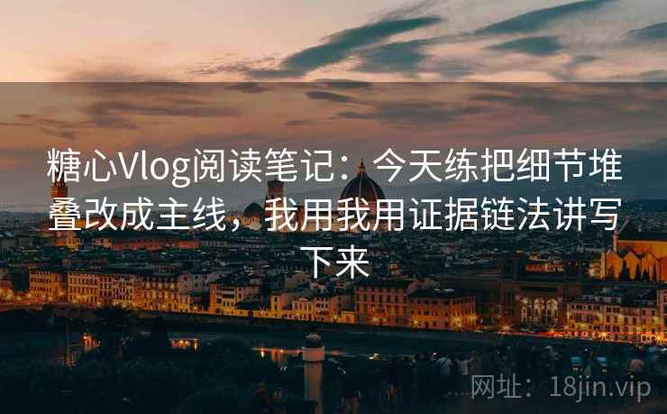 糖心Vlog阅读笔记：今天练把细节堆叠改成主线，我用我用证据链法讲写下来